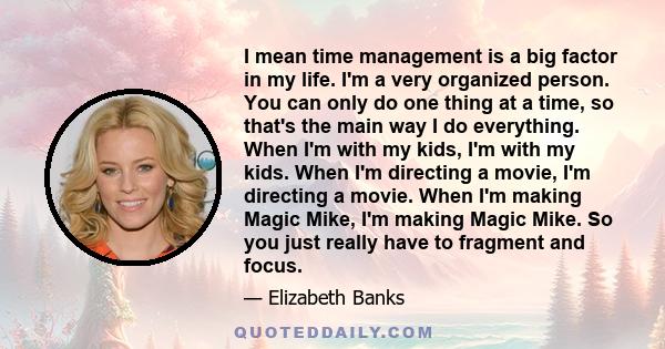 I mean time management is a big factor in my life. I'm a very organized person. You can only do one thing at a time, so that's the main way I do everything. When I'm with my kids, I'm with my kids. When I'm directing a