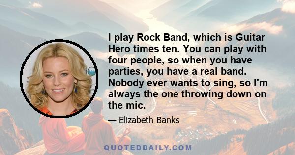 I play Rock Band, which is Guitar Hero times ten. You can play with four people, so when you have parties, you have a real band. Nobody ever wants to sing, so I'm always the one throwing down on the mic.