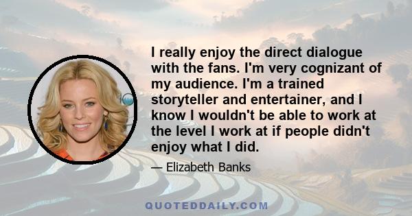 I really enjoy the direct dialogue with the fans. I'm very cognizant of my audience. I'm a trained storyteller and entertainer, and I know I wouldn't be able to work at the level I work at if people didn't enjoy what I