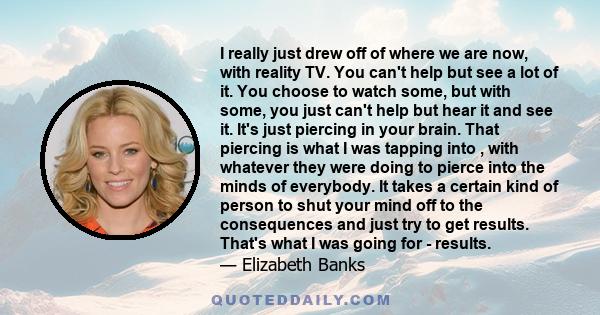 I really just drew off of where we are now, with reality TV. You can't help but see a lot of it. You choose to watch some, but with some, you just can't help but hear it and see it. It's just piercing in your brain.