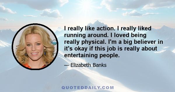 I really like action. I really liked running around. I loved being really physical. I'm a big believer in it's okay if this job is really about entertaining people.