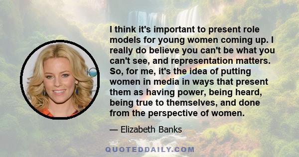 I think it's important to present role models for young women coming up. I really do believe you can't be what you can't see, and representation matters. So, for me, it's the idea of putting women in media in ways that