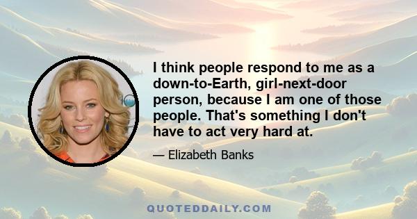 I think people respond to me as a down-to-Earth, girl-next-door person, because I am one of those people. That's something I don't have to act very hard at.