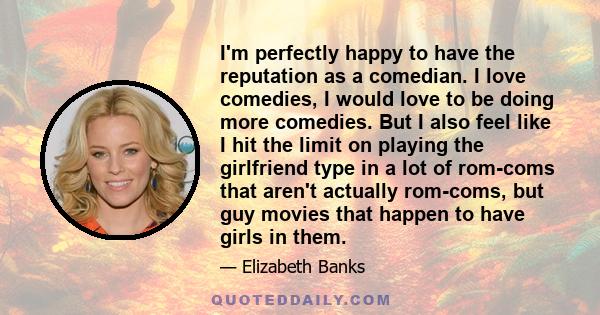 I'm perfectly happy to have the reputation as a comedian. I love comedies, I would love to be doing more comedies. But I also feel like I hit the limit on playing the girlfriend type in a lot of rom-coms that aren't