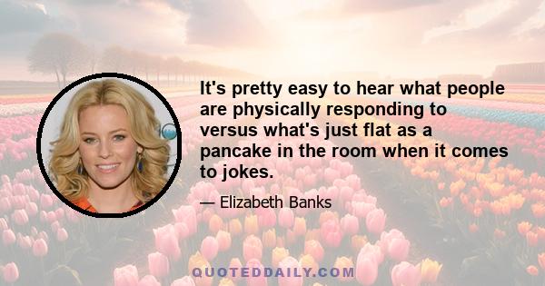 It's pretty easy to hear what people are physically responding to versus what's just flat as a pancake in the room when it comes to jokes.