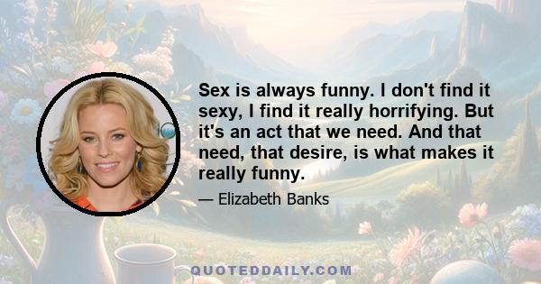 Sex is always funny. I don't find it sexy, I find it really horrifying. But it's an act that we need. And that need, that desire, is what makes it really funny.