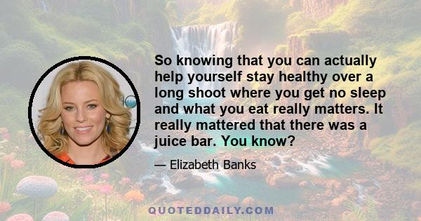 So knowing that you can actually help yourself stay healthy over a long shoot where you get no sleep and what you eat really matters. It really mattered that there was a juice bar. You know?