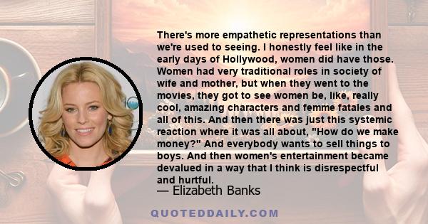 There's more empathetic representations than we're used to seeing. I honestly feel like in the early days of Hollywood, women did have those. Women had very traditional roles in society of wife and mother, but when they 