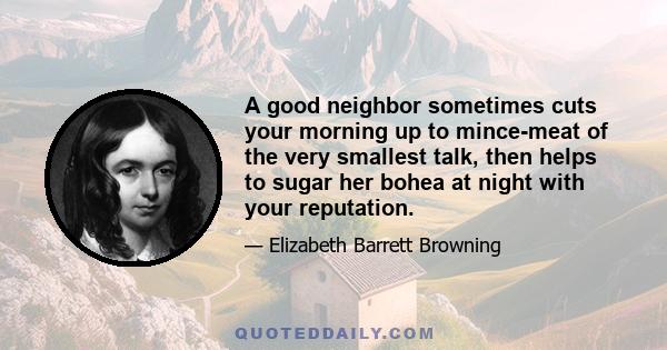 A good neighbor sometimes cuts your morning up to mince-meat of the very smallest talk, then helps to sugar her bohea at night with your reputation.