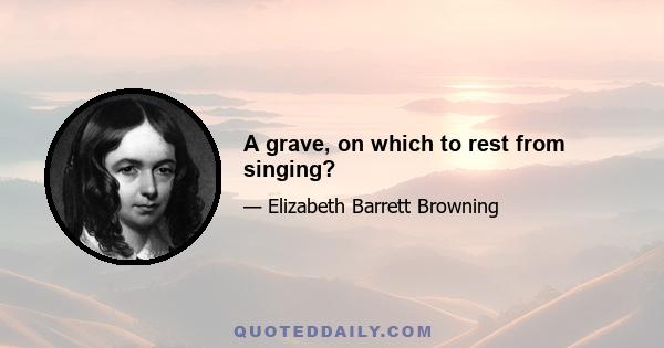 A grave, on which to rest from singing?