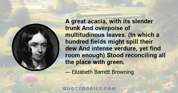 A great acacia, with its slender trunk And overpoise of multitudinous leaves. (In which a hundred fields might spill their dew And intense verdure, yet find room enough) Stood reconciling all the place with green.