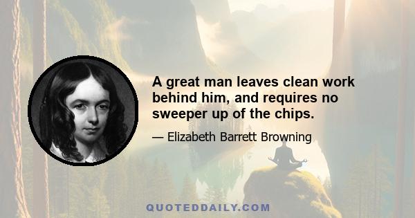 A great man leaves clean work behind him, and requires no sweeper up of the chips.