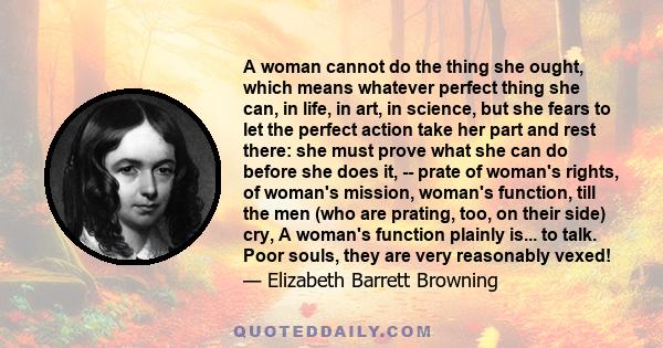 A woman cannot do the thing she ought, which means whatever perfect thing she can, in life, in art, in science, but she fears to let the perfect action take her part and rest there: she must prove what she can do before 