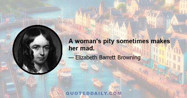 A woman's pity sometimes makes her mad.