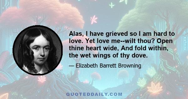 Alas, I have grieved so I am hard to love. Yet love me--wilt thou? Open thine heart wide, And fold within, the wet wings of thy dove.