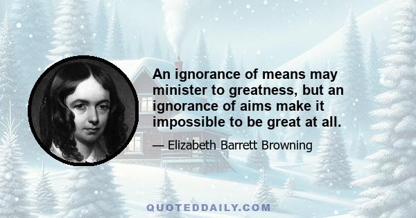 An ignorance of means may minister to greatness, but an ignorance of aims make it impossible to be great at all.