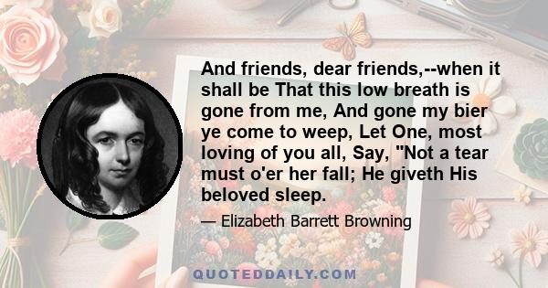 And friends, dear friends,--when it shall be That this low breath is gone from me, And gone my bier ye come to weep, Let One, most loving of you all, Say, Not a tear must o'er her fall; He giveth His beloved sleep.