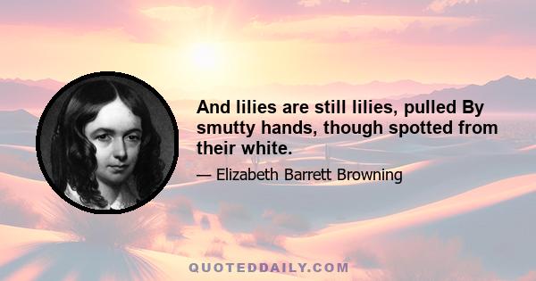 And lilies are still lilies, pulled By smutty hands, though spotted from their white.