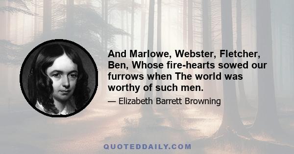 And Marlowe, Webster, Fletcher, Ben, Whose fire-hearts sowed our furrows when The world was worthy of such men.