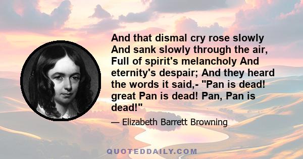 And that dismal cry rose slowly And sank slowly through the air, Full of spirit's melancholy And eternity's despair; And they heard the words it said,- Pan is dead! great Pan is dead! Pan, Pan is dead!