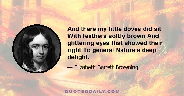 And there my little doves did sit With feathers softly brown And glittering eyes that showed their right To general Nature's deep delight.