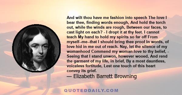 And wilt thou have me fashion into speech The love I bear thee, finding words enough, And hold the torch out, while the winds are rough, Between our faces, to cast light on each? - I dropt it at thy feet. I cannot teach 