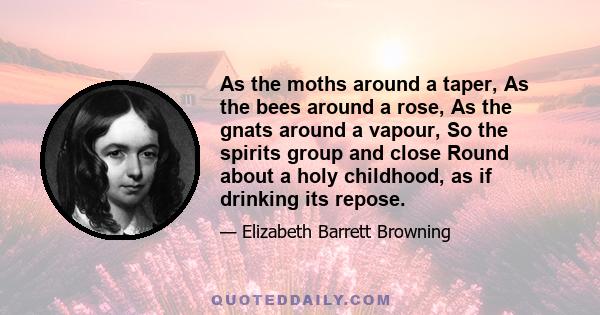 As the moths around a taper, As the bees around a rose, As the gnats around a vapour, So the spirits group and close Round about a holy childhood, as if drinking its repose.