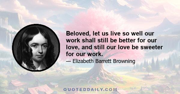 Beloved, let us live so well our work shall still be better for our love, and still our love be sweeter for our work.