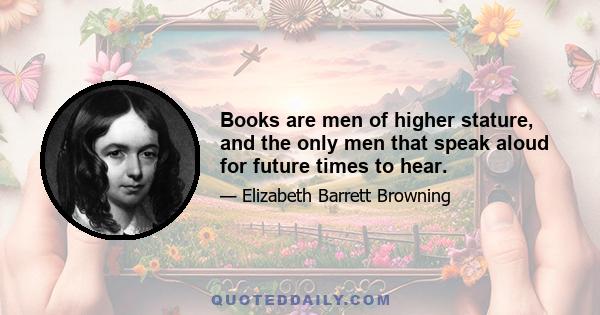 Books are men of higher stature, and the only men that speak aloud for future times to hear.