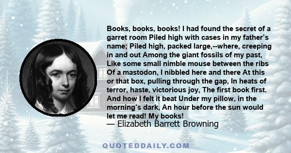 Books, books, books! I had found the secret of a garret room Piled high with cases in my father’s name; Piled high, packed large,--where, creeping in and out Among the giant fossils of my past, Like some small nimble