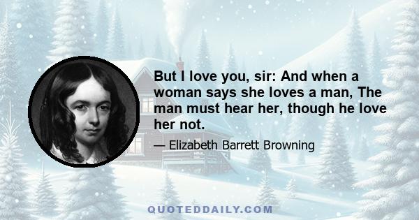 But I love you, sir: And when a woman says she loves a man, The man must hear her, though he love her not.