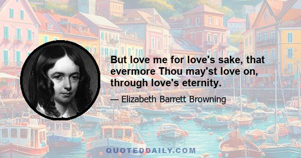 But love me for love's sake, that evermore Thou may'st love on, through love's eternity.