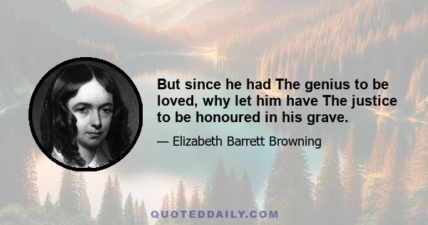 But since he had The genius to be loved, why let him have The justice to be honoured in his grave.