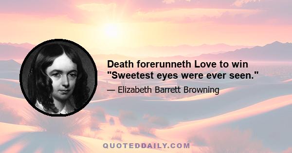 Death forerunneth Love to win Sweetest eyes were ever seen.