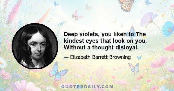 Deep violets, you liken to The kindest eyes that look on you, Without a thought disloyal.