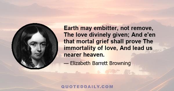 Earth may embitter, not remove, The love divinely given; And e'en that mortal grief shall prove The immortality of love, And lead us nearer heaven.