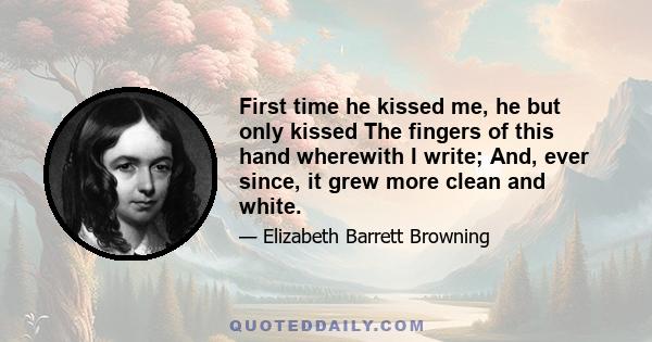 First time he kissed me, he but only kissed The fingers of this hand wherewith I write; And, ever since, it grew more clean and white.