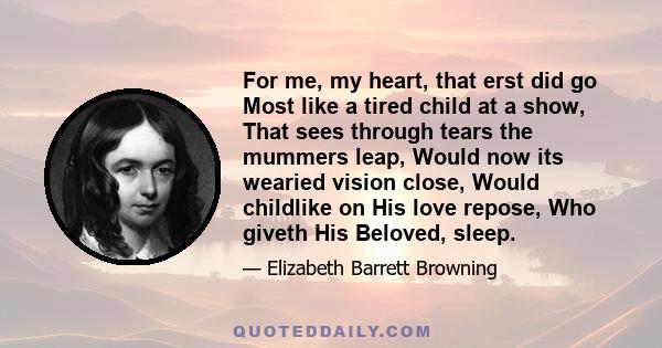 For me, my heart, that erst did go Most like a tired child at a show, That sees through tears the mummers leap, Would now its wearied vision close, Would childlike on His love repose, Who giveth His Beloved, sleep.