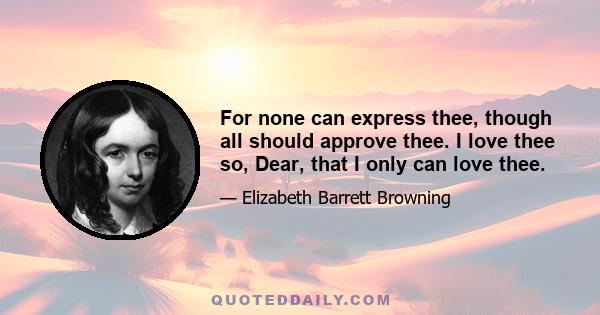 For none can express thee, though all should approve thee. I love thee so, Dear, that I only can love thee.