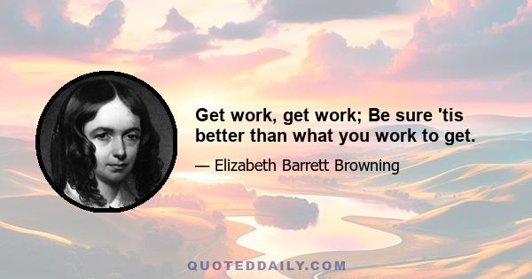 Get work, get work; Be sure 'tis better than what you work to get.