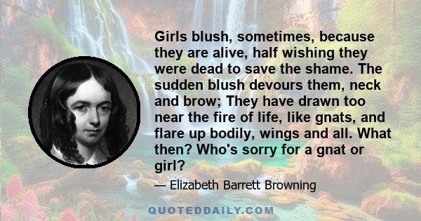 Girls blush, sometimes, because they are alive, half wishing they were dead to save the shame. The sudden blush devours them, neck and brow; They have drawn too near the fire of life, like gnats, and flare up bodily,