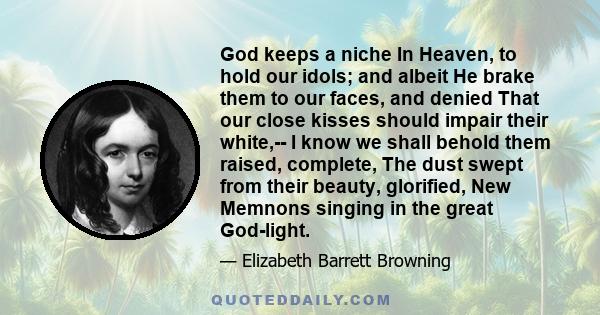 God keeps a niche In Heaven, to hold our idols; and albeit He brake them to our faces, and denied That our close kisses should impair their white,-- I know we shall behold them raised, complete, The dust swept from