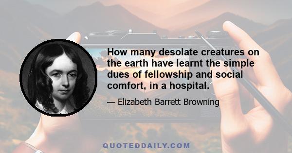 How many desolate creatures on the earth have learnt the simple dues of fellowship and social comfort, in a hospital.