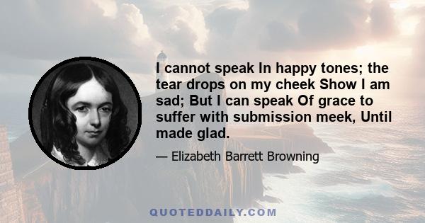 I cannot speak In happy tones; the tear drops on my cheek Show I am sad; But I can speak Of grace to suffer with submission meek, Until made glad.