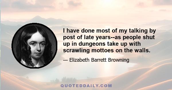 I have done most of my talking by post of late years--as people shut up in dungeons take up with scrawling mottoes on the walls.