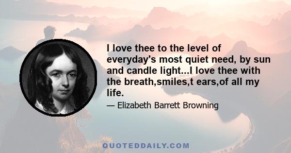 I love thee to the level of everyday's most quiet need, by sun and candle light...I love thee with the breath,smiles,t ears,of all my life.