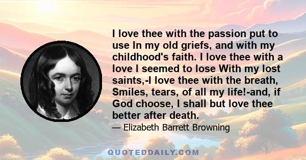 I love thee with the passion put to use In my old griefs, and with my childhood's faith. I love thee with a love I seemed to lose With my lost saints,-I love thee with the breath, Smiles, tears, of all my life!-and, if