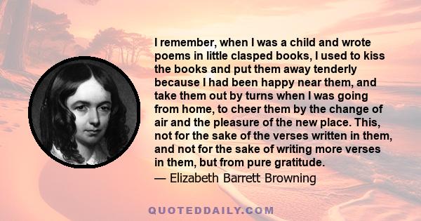 I remember, when I was a child and wrote poems in little clasped books, I used to kiss the books and put them away tenderly because I had been happy near them, and take them out by turns when I was going from home, to