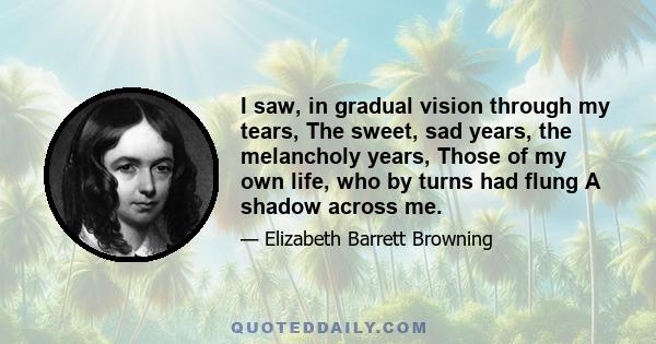 I saw, in gradual vision through my tears, The sweet, sad years, the melancholy years, Those of my own life, who by turns had flung A shadow across me.