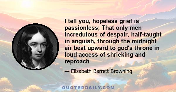 I tell you, hopeless grief is passionless; That only men incredulous of despair, half-taught in anguish, through the midnight air beat upward to god's throne in loud access of shrieking and reproach